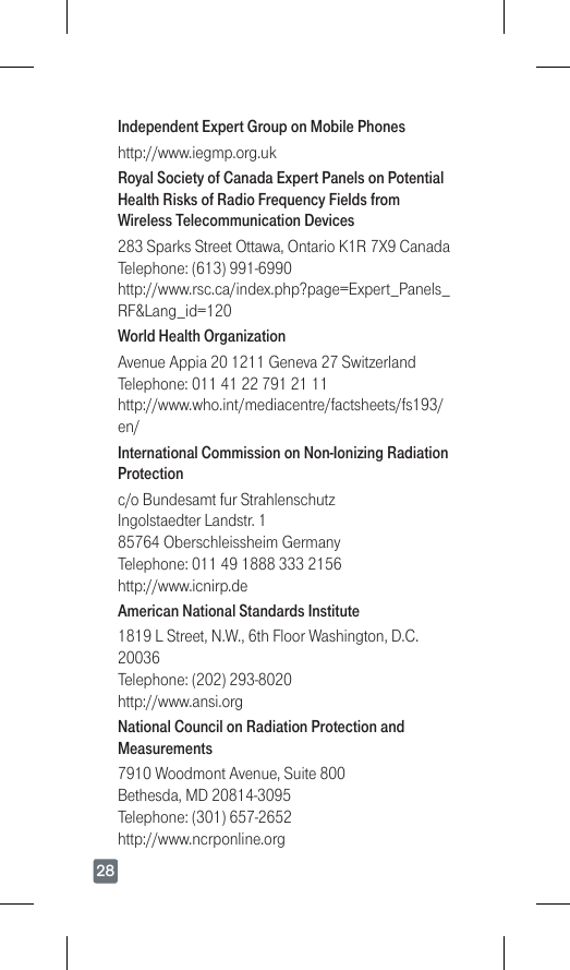 28Independent Expert Group on Mobile Phoneshttp://www.iegmp.org.ukRoyal Society of Canada Expert Panels on Potential Health Risks of Radio Frequency Fields from Wireless Telecommunication Devices283SparksStreetOttawa,OntarioK1R7X9Canada Telephone:(613)991-6990 http://www.rsc.ca/index.php?page=Expert_Panels_RF&amp;Lang_id=120World Health OrganizationAvenueAppia201211Geneva27Switzerland Telephone:01141227912111 http://www.who.int/mediacentre/factsheets/fs193/en/International Commission on Non-Ionizing Radiation Protectionc/o Bundesamt fur Strahlenschutz IngolstaedterLandstr.1 85764OberschleissheimGermany Telephone:0114918883332156 http://www.icnirp.deAmerican National Standards Institute1819LStreet,N.W.,6thFloorWashington,D.C.20036 Telephone:(202)293-8020 http://www.ansi.orgNational Council on Radiation Protection and Measurements7910WoodmontAvenue,Suite800 Bethesda,MD20814-3095 Telephone:(301)657-2652 http://www.ncrponline.org