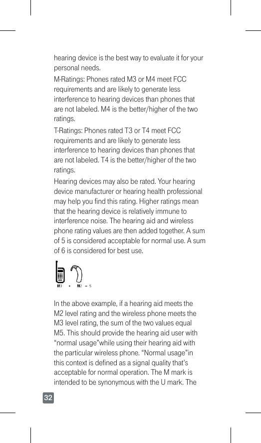 32hearing device is the best way to evaluate it for your personal needs.M-Ratings:PhonesratedM3orM4meetFCCrequirements and are likely to generate less interference to hearing devices than phones that arenotlabeled.M4isthebetter/higherofthetworatings. T-Ratings:PhonesratedT3orT4meetFCCrequirements and are likely to generate less interference to hearing devices than phones that arenotlabeled.T4isthebetter/higherofthetworatings.Hearing devices may also be rated. Your hearing device manufacturer or hearing health professional may help you find this rating. Higher ratings mean that the hearing device is relatively immune to interference noise. The hearing aid and wireless phone rating values are then added together. A sum of5isconsideredacceptablefornormaluse.Asumof6isconsideredforbestuse.In the above example, if a hearing aid meets the M2levelratingandthewirelessphonemeetstheM3levelrating,thesumofthetwovaluesequalM5.Thisshouldprovidethehearingaiduserwith“normal usage”while using their hearing aid with the particular wireless phone. “Normal usage”in this context is defined as a signal quality that’s acceptable for normal operation. The M mark is intended to be synonymous with the U mark. The 