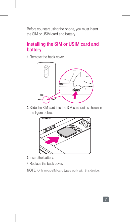 7Before you start using the phone, you must insert the SIM or USIM card and battery.Installing the SIM or USIM card and battery1  Remove the back cover.2  Slide the SIM card into the SIM card slot as shown in the figure below.3  Insert the battery.4  Replace the back cover.NOTE  Only microSIM card types work with this device.