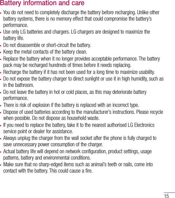 15Battery information and care•  You do not need to completely discharge the battery before recharging. Unlike other battery systems, there is no memory effect that could compromise the battery’s performance.•  Use only LG batteries and chargers. LG chargers are designed to maximize the battery life.•  Do not disassemble or short-circuit the battery.•  Keep the metal contacts of the battery clean.•  Replace the battery when it no longer provides acceptable performance. The battery pack may be recharged hundreds of times before it needs replacing.•  Recharge the battery if it has not been used for a long time to maximize usability.•  Do not expose the battery charger to direct sunlight or use it in high humidity, such as in the bathroom.•  Do not leave the battery in hot or cold places, as this may deteriorate battery performance.•  There is risk of explosion if the battery is replaced with an incorrect type.•  Dispose of used batteries according to the manufacturer’s instructions. Please recycle when possible. Do not dispose as household waste.•  If you need to replace the battery, take it to the nearest authorised LG Electronics service point or dealer for assistance.•  Always unplug the charger from the wall socket after the phone is fully charged to save unnecessary power consumption of the charger.•  Actual battery life will depend on network configuration, product settings, usage patterns, battery and environmental conditions.•  Make sure that no sharp-edged items such as animal’s teeth or nails, come into contact with the battery. This could cause a fire.