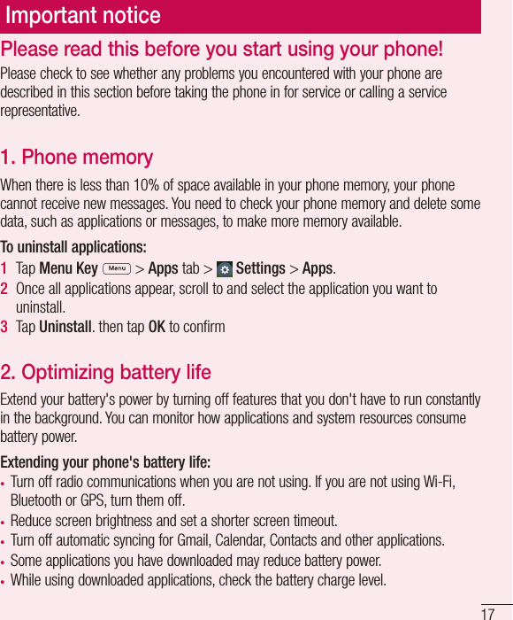 17Important noticePlease check to see whether any problems you encountered with your phone are described in this section before taking the phone in for service or calling a service representative.1. Phone memory When there is less than 10% of space available in your phone memory, your phone cannot receive new messages. You need to check your phone memory and delete some data, such as applications or messages, to make more memory available.To uninstall applications:1  Tap Menu Key   &gt; Apps tab &gt;   Settings &gt; Apps.2  Once all applications appear, scroll to and select the application you want to uninstall.3  Tap Uninstall. then tap OK to conﬁ rm2. Optimizing battery lifeExtend your battery&apos;s power by turning off features that you don&apos;t have to run constantly in the background. You can monitor how applications and system resources consume battery power.Extending your phone&apos;s battery life:•  Turn off radio communications when you are not using. If you are not using Wi-Fi, Bluetooth or GPS, turn them off.•  Reduce screen brightness and set a shorter screen timeout.•  Turn off automatic syncing for Gmail, Calendar, Contacts and other applications.•  Some applications you have downloaded may reduce battery power.•  While using downloaded applications, check the battery charge level.Please read this before you start using your phone!