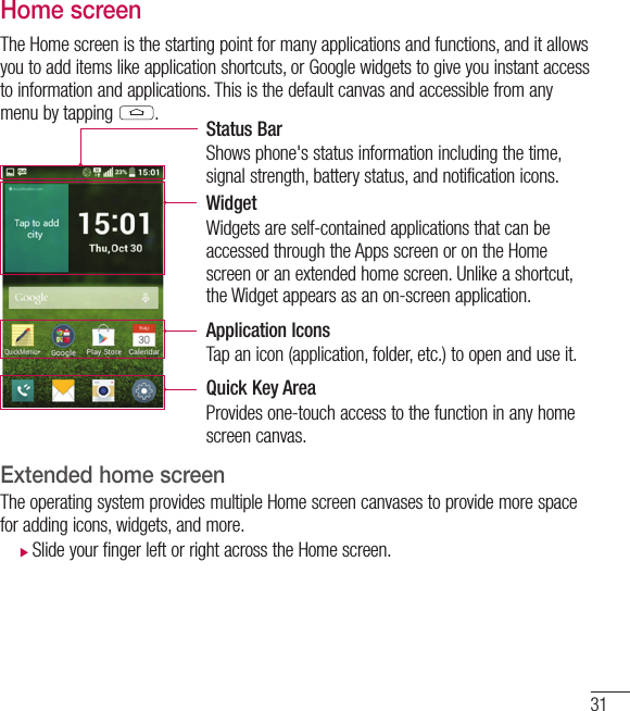 31Home screenThe Home screen is the starting point for many applications and functions, and it allows you to add items like application shortcuts, or Google widgets to give you instant access to information and applications. This is the default canvas and accessible from any menu by tapping  .Status BarShows phone&apos;s status information including the time, signal strength, battery status, and notification icons.WidgetWidgets are self-contained applications that can be accessed through the Apps screen or on the Home screen or an extended home screen. Unlike a shortcut, the Widget appears as an on-screen application.Application IconsTap an icon (application, folder, etc.) to open and use it.Quick Key AreaProvides one-touch access to the function in any home screen canvas. Extended home screen  The operating system provides multiple Home screen canvases to provide more space for adding icons, widgets, and more. Slide your finger left or right across the Home screen. 