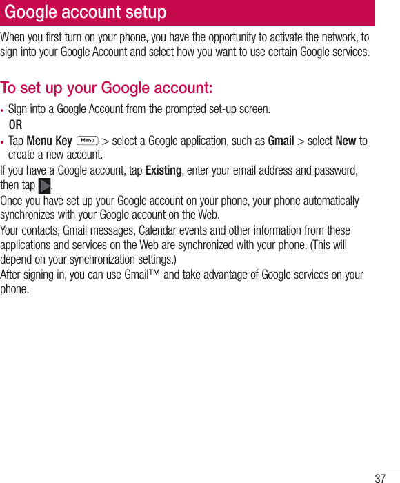 37Google account setupWhen you first turn on your phone, you have the opportunity to activate the network, to sign into your Google Account and select how you want to use certain Google services. To set up your Google account: •  Sign into a Google Account from the prompted set-up screen. OR •  Tap Menu Key  &gt; select a Google application, such as Gmail &gt; select New to create a new account. If you have a Google account, tap Existing, enter your email address and password, then tap  .Once you have set up your Google account on your phone, your phone automatically synchronizes with your Google account on the Web.Your contacts, Gmail messages, Calendar events and other information from these applications and services on the Web are synchronized with your phone. (This will depend on your synchronization settings.)After signing in, you can use Gmail™ and take advantage of Google services on your phone.