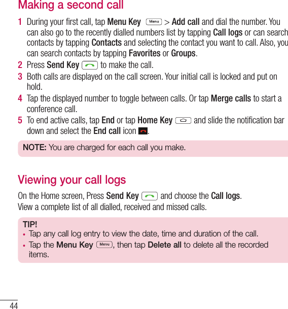 44CallsMaking a second call1  During your ﬁ rst call, tap Menu Key   &gt; Add call and dial the number. You can also go to the recently dialled numbers list by tapping Call logs or can search contacts by tapping Contacts and selecting the contact you want to call. Also, you can search contacts by tapping Favorites or Groups.2  Press Send Key   to make the call.3  Both calls are displayed on the call screen. Your initial call is locked and put on hold.4  Tap the displayed number to toggle between calls. Or tap Merge calls to start a conference call.5  To end active calls, tap End or tap Home Key  and slide the notiﬁ cation bar down and select the End call icon  .NOTE: You are charged for each call you make.Viewing your call logsOn the Home screen, Press Send Key  and choose the Call logs.View a complete list of all dialled, received and missed calls.TIP! •  Tap any call log entry to view the date, time and duration of the call.•  Tap the Menu Key , then tap Delete all to delete all the recorded items.