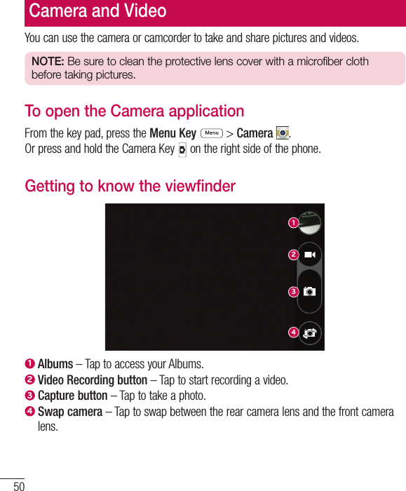50You can use the camera or camcorder to take and share pictures and videos.NOTE: Be sure to clean the protective lens cover with a microfiber cloth before taking pictures.To open the Camera applicationFrom the key pad, press the Menu Key   &gt; Camera . Or press and hold the Camera Key   on the right side of the phone.Getting to know the viewfinder12341  Albums – Tap to access your Albums.2  Video Recording button – Tap to start recording a video.3  Capture button – Tap to take a photo.4  Swap  camera – Tap to swap between the rear camera lens and the front camera lens.Camera and Video
