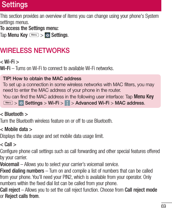 69SettingsThis section provides an overview of items you can change using your phone&apos;s System settings menus. To access the Settings menu:Tap Menu Key  &gt;  Settings.WIRELESS NETWORKS&lt; Wi-Fi &gt;Wi-Fi – Turns on Wi-Fi to connect to available Wi-Fi networks.TIP! How to obtain the MAC addressTo set up a connection in some wireless networks with MAC filters, you may need to enter the MAC address of your phone in the router.You can find the MAC address in the following user interface: Tap Menu Key  &gt;  Settings &gt; Wi-Fi &gt;   &gt; Advanced Wi-Fi &gt; MAC address.&lt; Bluetooth &gt;Turn the Bluetooth wireless feature on or off to use Bluetooth.&lt; Mobile data &gt;Displays the data usage and set mobile data usage limit.&lt; Call &gt;Configure phone call settings such as call forwarding and other special features offered by your carrier.Voicemail – Allows you to select your carrier’s voicemail service.Fixed dialing numbers – Turn on and compile a list of numbers that can be called from your phone. You’ll need your PIN2, which is available from your operator. Only numbers within the fixed dial list can be called from your phone.Call reject – Allows you to set the call reject function. Choose from Call reject mode or Reject calls from.
