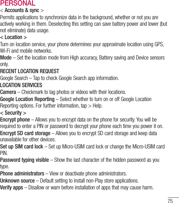 75PERSONAL&lt; Accounts &amp; sync &gt; Permits applications to synchronize data in the background, whether or not you are actively working in them. Deselecting this setting can save battery power and lower (but not eliminate) data usage.&lt; Location &gt; Turn on location service, your phone determines your approximate location using GPS, Wi-Fi and mobile networks. Mode – Set the location mode from High accuracy, Battery saving and Device sensors only. RECENT LOCATION REQUESTGoogle Search – Tap to check Google Search app information.LOCATION SERVICES Camera – Checkmark to tag photos or videos with their locations. Google Location Reporting – Select whether to turn on or off Google Location Reporting options. For further information, tap &gt; Help.&lt; Security &gt;Encrypt phone – Allows you to encrypt data on the phone for security. You will be required to enter a PIN or password to decrypt your phone each time you power it on. Encrypt SD card storage – Allows you to encrypt SD card storage and keep data unavailable for other devices. Set up SIM card lock – Set up Micro-USIM card lock or change the Micro-USIM card PIN.  Password typing visible – Show the last character of the hidden password as you type. Phone administrators – View or deactivate phone administrators. Unknown source – Default setting to install non-Play store applications. Verify apps – Disallow or warn before installation of apps that may cause harm. 