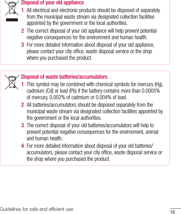 Guidelines for safe and efficient use 16Disposal of your old appliance 1  All electrical and electronic products should be disposed of separately from the municipal waste stream via designated collection facilities appointed by the government or the local authorities.2  The correct disposal of your old appliance will help prevent potential negative consequences for the environment and human health. 3  For more detailed information about disposal of your old appliance, please contact your city office, waste disposal service or the shop where you purchased the product.Disposal of waste batteries/accumulators 1  This symbol may be combined with chemical symbols for mercury (Hg), cadmium (Cd) or lead (Pb) if the battery contains more than 0.0005% of mercury, 0.002% of cadmium or 0.004% of lead.2  All batteries/accumulators should be disposed separately from the municipal waste stream via designated collection facilities appointed by the government or the local authorities.3  The correct disposal of your old batteries/accumulators will help to prevent potential negative consequences for the environment, animal and human health.4  For more detailed information about disposal of your old batteries/ accumulators, please contact your city office, waste disposal service or the shop where you purchased the product.