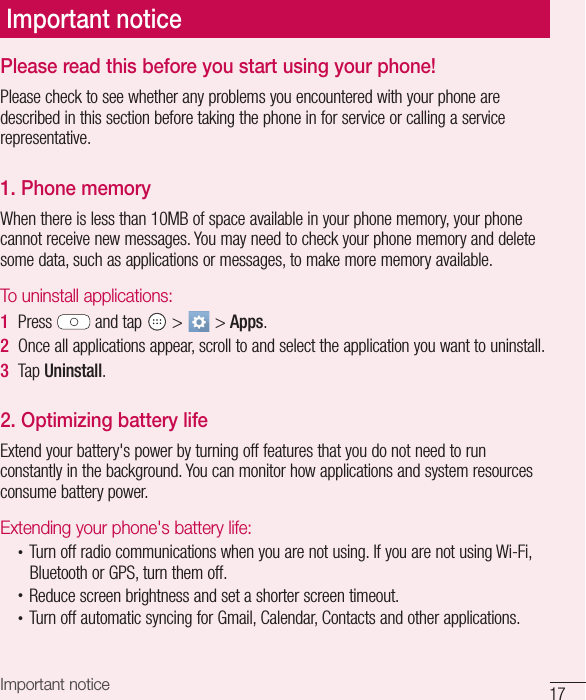 17Important noticePlease read this before you start using your phone!Please check to see whether any problems you encountered with your phone are described in this section before taking the phone in for service or calling a service representative.1. Phone memory When there is less than 10MB of space available in your phone memory, your phone cannot receive new messages. You may need to check your phone memory and delete some data, such as applications or messages, to make more memory available.To uninstall applications:1  Press   and tap   &gt;   &gt; Apps.2  Once all applications appear, scroll to and select the application you want to uninstall.3  Tap Uninstall.2. Optimizing battery lifeExtend your battery&apos;s power by turning off features that you do not need to run constantly in the background. You can monitor how applications and system resources consume battery power.Extending your phone&apos;s battery life:•  Turn off radio communications when you are not using. If you are not using Wi-Fi, Bluetooth or GPS, turn them off.•  Reduce screen brightness and set a shorter screen timeout.•  Turn off automatic syncing for Gmail, Calendar, Contacts and other applications.Important notice