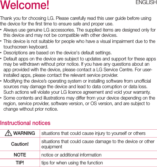 Welcome!Thank you for choosing LG. Please carefully read this user guide before using the device for the first time to ensure safe and proper use.•  Always use genuine LG accessories. The supplied items are designed only for this device and may not be compatible with other devices.•  This device is not suitable for people who have a visual impairment due to the touchscreen keyboard.•  Descriptions are based on the device&apos;s default settings.•  Default apps on the device are subject to updates and support for these apps may be withdrawn without prior notice. If you have any questions about an app provided with the device, please contact a LG Service Centre. For user-installed apps, please contact the relevant service provider.•  Modifying the device’s operating system or installing software from unofficial sources may damage the device and lead to data corruption or data loss. Such actions will violate your LG licence agreement and void your warranty.•  Some contents and illustrations may differ from your device depending on the region, service provider, software version, or OS version, and are subject to change without prior notice.Instructional notices WARNING situations that could cause injury to yourself or othersCaution! situations that could cause damage to the device or other equipmentNOTE notice or additional informationTIP! tips for when using the functionENGLISH