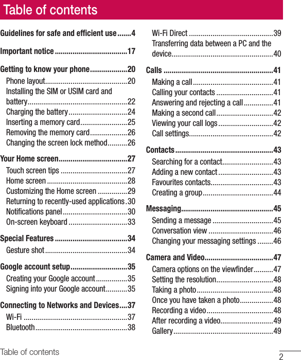 2Table of contentsGuidelines for safe and efﬁ cient use .......4Important notice .....................................17Getting to know your phone ...................20Phone layout ..........................................20Installing the SIM or USIM card and battery ...................................................22Charging the battery ..............................24Inserting a memory card ........................25Removing the memory card ...................26Changing the screen lock method ..........26Your Home screen ...................................27Touch screen tips ..................................27Home screen .........................................28Customizing the Home screen ...............29Returning to recently-used applications .30Notiﬁ cations panel .................................30On-screen keyboard ..............................33Special Features .....................................34Gesture shot ..........................................34Google account setup .............................35Creating your Google account ................35Signing into your Google account ...........35Connecting to Networks and Devices ....37Wi-Fi .....................................................37Bluetooth ...............................................38Wi-Fi Direct ...........................................39Transferring data between a PC and the device....................................................40Calls ........................................................41Making a call .........................................41Calling your contacts .............................41Answering and rejecting a call ...............41Making a second call .............................42Viewing your call logs ............................42Call settings ...........................................42Contacts ..................................................43Searching for a contact ..........................43Adding a new contact ............................43Favourites contacts ................................43Creating a group ....................................44Messaging ............................................... 45Sending a message ...............................45Conversation view .................................46Changing your messaging settings ........46Camera and Video ...................................47Camera options on the viewﬁ nder ..........47Setting the resolution .............................48Taking a photo .......................................48Once you have taken a photo .................48Recording a video ..................................48After recording a video...........................49Gallery ................................................... 49Table of contents