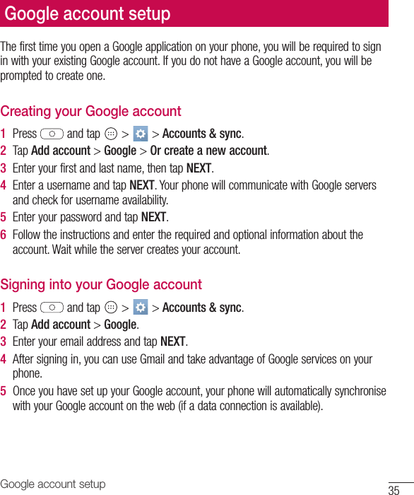 35Google account setupThe first time you open a Google application on your phone, you will be required to sign in with your existing Google account. If you do not have a Google account, you will be prompted to create one. Creating your Google account1  Press   and tap   &gt;   &gt; Accounts &amp; sync. 2  Tap Add account &gt; Google &gt; Or create a new account. 3  Enter your first and last name, then tap NEXT.4  Enter a username and tap NEXT. Your phone will communicate with Google servers and check for username availability. 5  Enter your password and tap NEXT. 6  Follow the instructions and enter the required and optional information about the account. Wait while the server creates your account.Signing into your Google account1  Press   and tap   &gt;   &gt; Accounts &amp; sync.2  Tap Add account &gt; Google.3  Enter your email address and tap NEXT.4  After signing in, you can use Gmail and take advantage of Google services on your phone. 5  Once you have set up your Google account, your phone will automatically synchronise with your Google account on the web (if a data connection is available).Google account setup