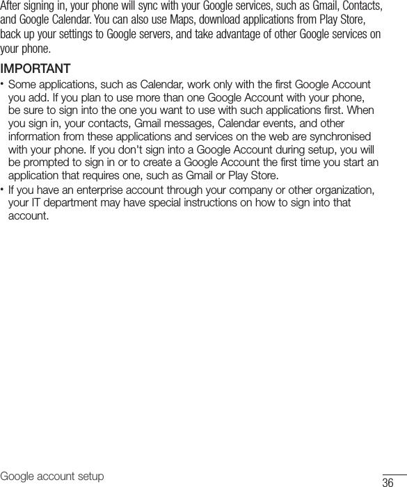 Google account setup 36After signing in, your phone will sync with your Google services, such as Gmail, Contacts, and Google Calendar. You can also use Maps, download applications from Play Store, back up your settings to Google servers, and take advantage of other Google services on your phone. IMPORTANT•  Some applications, such as Calendar, work only with the first Google Account you add. If you plan to use more than one Google Account with your phone, be sure to sign into the one you want to use with such applications first. When you sign in, your contacts, Gmail messages, Calendar events, and other information from these applications and services on the web are synchronised with your phone. If you don&apos;t sign into a Google Account during setup, you will be prompted to sign in or to create a Google Account the first time you start an application that requires one, such as Gmail or Play Store.•  If you have an enterprise account through your company or other organization, your IT department may have special instructions on how to sign into that account.