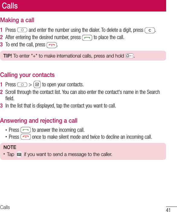 41CallsMaking a call1  Press   and enter the number using the dialer. To delete a digit, press  .2  After entering the desired number, press   to place the call.3  To end the call, press  .TIP! To enter &quot;+&quot; to make international calls, press and hold  .Calling your contacts1  Press   &gt;   to open your contacts.2  Scroll through the contact list. You can also enter the contact&apos;s name in the Search field.3  In the list that is displayed, tap the contact you want to call.Answering and rejecting a call•  Press   to answer the incoming call.•  Press   once to make silent mode and twice to decline an incoming call.NOTE •  Tap   if you want to send a message to the caller.Calls