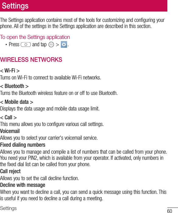 60SettingsThe Settings application contains most of the tools for customizing and configuring your phone. All of the settings in the Settings application are described in this section.To open the Settings application•  Press   and tap   &gt;  . WIRELESS NETWORKS&lt; Wi-Fi &gt;Turns on Wi-Fi to connect to available Wi-Fi networks.&lt; Bluetooth &gt;Turns the Bluetooth wireless feature on or off to use Bluetooth.&lt; Mobile data &gt;Displays the data usage and mobile data usage limit.&lt; Call &gt;This menu allows you to configure various call settings.VoicemailAllows you to select your carrier&apos;s voicemail service.Fixed dialing numbersAllows you to manage and compile a list of numbers that can be called from your phone. You need your PIN2, which is available from your operator. If activated, only numbers in the fixed dial list can be called from your phone.Call rejectAllows you to set the call decline function.Decline with messageWhen you want to decline a call, you can send a quick message using this function. This is useful if you need to decline a call during a meeting.Settings