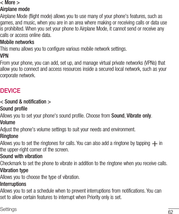 Settings 62&lt; More &gt;Airplane modeAirplane Mode (flight mode) allows you to use many of your phone&apos;s features, such as games, and music, when you are in an area where making or receiving calls or data use is prohibited. When you set your phone to Airplane Mode, it cannot send or receive any calls or access online data.Mobile networksThis menu allows you to configure various mobile network settings.VPNFrom your phone, you can add, set up, and manage virtual private networks (VPNs) that allow you to connect and access resources inside a secured local network, such as your corporate network. DEVICE&lt; Sound &amp; notification &gt;Sound profileAllows you to set your phone&apos;s sound profile. Choose from Sound, Vibrate only.VolumeAdjust the phone&apos;s volume settings to suit your needs and environment.RingtoneAllows you to set the ringtones for calls. You can also add a ringtone by tapping   in the upper-right corner of the screen.Sound with vibrationCheckmark to set the phone to vibrate in addition to the ringtone when you receive calls.Vibration typeAllows you to choose the type of vibration.InterruptionsAllows you to set a schedule when to prevent interruptions from notifications. You can set to allow certain features to interrupt when Priority only is set.