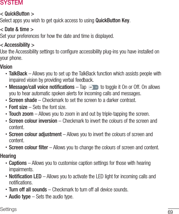 69SettingsSYSTEM&lt; QuickButton &gt;Select apps you wish to get quick access to using QuickButton Key.&lt; Date &amp; time &gt;Set your preferences for how the date and time is displayed.&lt; Accessibility &gt;Use the Accessibility settings to configure accessibility plug-ins you have installed on your phone.Vision•  TalkBack – Allows you to set up the TalkBack function which assists people with impaired vision by providing verbal feedback.•  Message/call voice notifications – Tap   to toggle it On or Off. On allows you to hear automatic spoken alerts for incoming calls and messages.•  Screen shade – Checkmark to set the screen to a darker contrast.•  Font size – Sets the font size.•  Touch zoom – Allows you to zoom in and out by triple-tapping the screen.•  Screen colour inversion – Checkmark to invert the colours of the screen and content.•  Screen colour adjustment – Allows you to invert the colours of screen and content.•  Screen colour filter – Allows you to change the colours of screen and content.Hearing•  Captions – Allows you to customise caption settings for those with hearing impairments.•  Notification LED – Allows you to activate the LED light for incoming calls and notifications.•  Turn off all sounds – Checkmark to turn off all device sounds.•  Audio type – Sets the audio type.