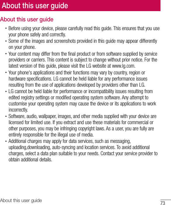 73About this user guideAbout this user guide•  Before using your device, please carefully read this guide. This ensures that you use your phone safely and correctly.•  Some of the images and screenshots provided in this guide may appear differently on your phone.•  Your content may differ from the final product or from software supplied by service providers or carriers. This content is subject to change without prior notice. For the latest version of this guide, please visit the LG website at www.lg.com.•  Your phone&apos;s applications and their functions may vary by country, region or hardware specifications. LG cannot be held liable for any performance issues resulting from the use of applications developed by providers other than LG.•  LG cannot be held liable for performance or incompatibility issues resulting from edited registry settings or modified operating system software. Any attempt to customise your operating system may cause the device or its applications to work incorrectly.•  Software, audio, wallpaper, images, and other media supplied with your device are licensed for limited use. If you extract and use these materials for commercial or other purposes, you may be infringing copyright laws. As a user, you are fully are entirely responsible for the illegal use of media.•  Additional charges may apply for data services, such as messaging, uploading,downloading, auto-syncing and location services. To avoid additional charges, select a data plan suitable to your needs. Contact your service provider to obtain additional details.About this user guide