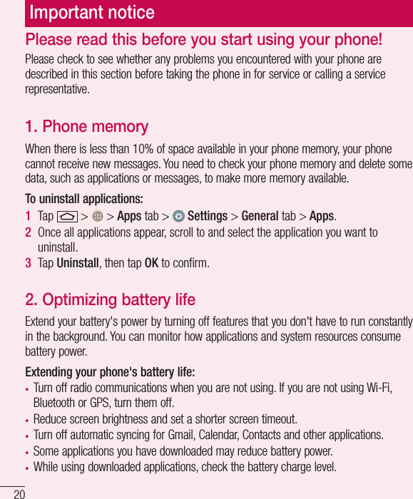 20Important noticePlease check to see whether any problems you encountered with your phone are described in this section before taking the phone in for service or calling a service representative.1. Phone memoryWhen there is less than 10% of space available in your phone memory, your phone cannot receive new messages. You need to check your phone memory and delete some data, such as applications or messages, to make more memory available.To uninstall applications:1  Tap   &gt;   &gt; Apps tab &gt;   Settings &gt; General tab &gt; Apps.2  Once all applications appear, scroll to and select the application you want to uninstall.3  Tap Uninstall, then tap OK to conﬁrm.2. Optimizing battery lifeExtend your battery&apos;s power by turning off features that you don&apos;t have to run constantly in the background. You can monitor how applications and system resources consume battery power.Extending your phone&apos;s battery life:• Turn off radio communications when you are not using. If you are not using Wi-Fi, Bluetooth or GPS, turn them off.• Reduce screen brightness and set a shorter screen timeout.• Turn off automatic syncing for Gmail, Calendar, Contacts and other applications.• Some applications you have downloaded may reduce battery power.• While using downloaded applications, check the battery charge level.Please read this before you start using your phone!