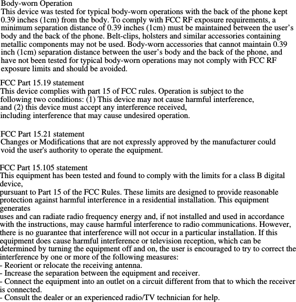 FCC Part 15.19 statement This device complies with part 15 of FCC rules. Operation is subject to the following two conditions: (1) This device may not cause harmful interference, and (2) this device must accept any interference received, including interference that may cause undesired operation. FCC Part 15.21 statement Changes or Modifications that are not expressly approved by the manufacturer could void the user&apos;s authority to operate the equipment. FCC Part 15.105 statement This equipment has been tested and found to comply with the limits for a class B digital device, pursuant to Part 15 of the FCC Rules. These limits are designed to provide reasonable protection against harmful interference in a residential installation. This equipment generates uses and can radiate radio frequency energy and, if not installed and used in accordance with the instructions, may cause harmful interference to radio communications. However, there is no guarantee that interference will not occur in a particular installation. If this equipment does cause harmful interference or television reception, which can be determined by turning the equipment off and on, the user is encouraged to try to correct the interference by one or more of the following measures: - Reorient or relocate the receiving antenna. - Increase the separation between the equipment and receiver. - Connect the equipment into an outlet on a circuit different from that to which the receiver is connected. - Consult the dealer or an experienced radio/TV technician for help.Body-worn Operation This device was tested for typical body-worn operations with the back of the phone kept 0.39 inches (1cm) from the body. To comply with FCC RF exposure requirements, a minimum separation distance of 0.39 inches (1cm) must be maintained between the user’s body and the back of the phone. Belt-clips, holsters and similar accessories containing metallic components may not be used. Body-worn accessories that cannot maintain 0.39 inch (1cm) separation distance between the user’s body and the back of the phone, and have not been tested for typical body-worn operations may not comply with FCC RF exposure limits and should be avoided. 
