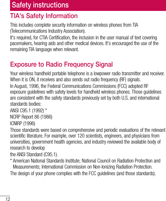 12TIA&apos;s Safety InformationThis includes complete security information on wireless phones from TIA (Telecommunications Industry Association).It&apos;s required, for CTIA Certification, the inclusion in the user manual of text covering pacemakers, hearing aids and other medical devices. It&apos;s encouraged the use of the remaining TIA language when relevant.Exposure to Radio Frequency SignalYour wireless handheld portable telephone is a lowpower radio transmitter and receiver. When it is ON, it receives and also sends out radio frequency (RF) signals.In August, 1996, the Federal Communications Commissions (FCC) adopted RF exposure guidelines with safety levels for handheld wireless phones. Those guidelines are consistent with the safety standards previously set by both U.S. and international standards bodies:ANSI C95.1 (1992) *NCRP Report 86 (1986)ICNIRP (1996)Those standards were based on comprehensive and periodic evaluations of the relevant scientific literature. For example, over 120 scientists, engineers, and physicians from universities, government health agencies, and industry reviewed the available body of research to developthe ANSI Standard (C95.1).*  American National Standards Institute; National Council on Radiation Protection andMeasurements; International Commission on Non-Ionizing Radiation Protection.The design of your phone complies with the FCC guidelines (and those standards).Safety instructions