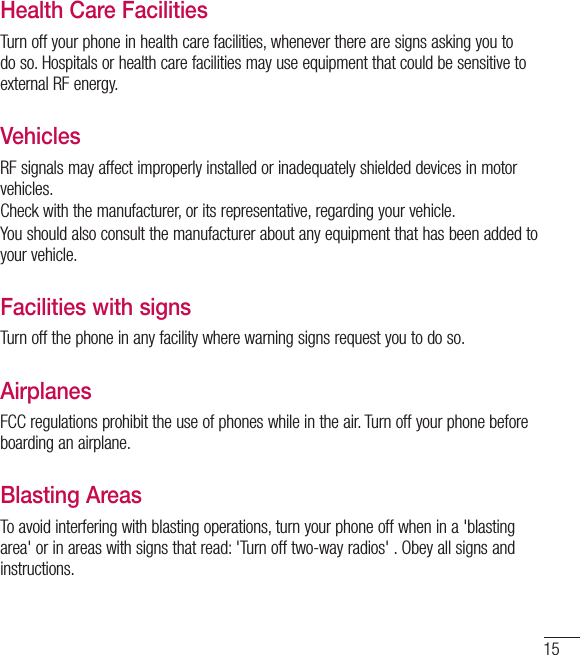 15Health Care FacilitiesTurn off your phone in health care facilities, whenever there are signs asking you to do so. Hospitals or health care facilities may use equipment that could be sensitive to external RF energy.VehiclesRF signals may affect improperly installed or inadequately shielded devices in motor vehicles.Check with the manufacturer, or its representative, regarding your vehicle.You should also consult the manufacturer about any equipment that has been added to your vehicle.Facilities with signsTurn off the phone in any facility where warning signs request you to do so.AirplanesFCC regulations prohibit the use of phones while in the air. Turn off your phone before boarding an airplane.Blasting AreasTo avoid interfering with blasting operations, turn your phone off when in a &apos;blasting area&apos; or in areas with signs that read: &apos;Turn off two-way radios&apos; . Obey all signs and instructions.