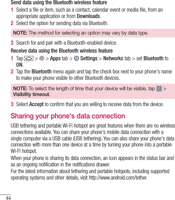 44Connecting to Networks and DevicesSend data using the Bluetooth wireless feature1  Select a ﬁle or item, such as a contact, calendar event or media ﬁle, from an appropriate application or from Downloads.2  Select the option for sending data via Bluetooth.NOTE: The method for selecting an option may vary by data type. 3  Search for and pair with a Bluetooth-enabled device.Receive data using the Bluetooth wireless feature1  Tap   &gt;   &gt; Apps tab &gt;   Settings &gt; Networks tab &gt; set Bluetooth to ON. 2  Tap the Bluetooth menu again and tap the check box next to your phone&apos;s name to make your phone visible to other Bluetooth devices.NOTE: To select the length of time that your device will be visible, tap   &gt; Visibility timeout.3  Select Accept to conﬁrm that you are willing to receive data from the device.Sharing your phone&apos;s data connectionUSB tethering and portable Wi-Fi hotspot are great features when there are no wireless connections available. You can share your phone&apos;s mobile data connection with a single computer via a USB cable (USB tethering). You can also share your phone&apos;s data connection with more than one device at a time by turning your phone into a portable Wi-Fi hotspot.When your phone is sharing its data connection, an icon appears in the status bar and as an ongoing notification in the notifications drawer.For the latest information about tethering and portable hotspots, including supported operating systems and other details, visit http://www.android.com/tether.