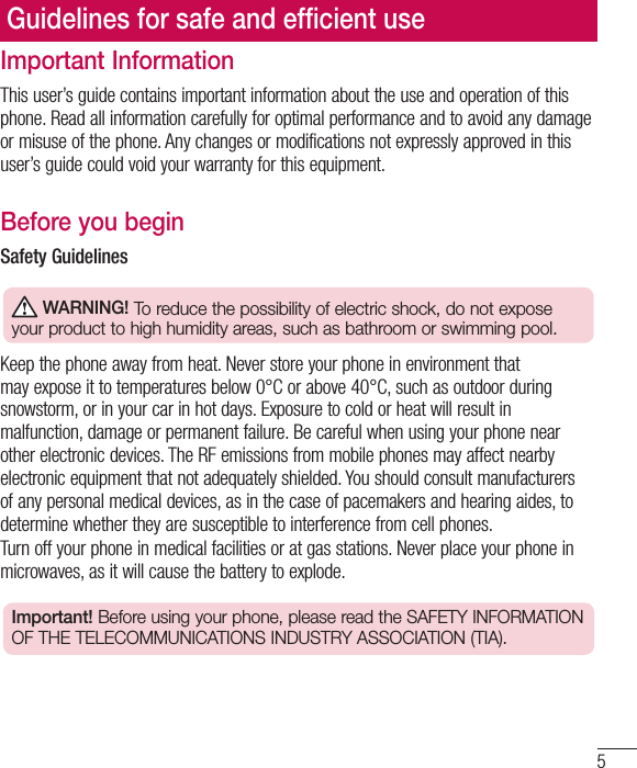 5Important InformationThis user’s guide contains important information about the use and operation of this phone. Read all information carefully for optimal performance and to avoid any damage or misuse of the phone. Any changes or modifications not expressly approved in this user’s guide could void your warranty for this equipment.Before you beginSafety Guidelines WARNING! To reduce the possibility of electric shock, do not expose your product to high humidity areas, such as bathroom or swimming pool.Keep the phone away from heat. Never store your phone in environment that may expose it to temperatures below 0°C or above 40°C, such as outdoor during snowstorm, or in your car in hot days. Exposure to cold or heat will result in malfunction, damage or permanent failure. Be careful when using your phone near other electronic devices. The RF emissions from mobile phones may affect nearby electronic equipment that not adequately shielded. You should consult manufacturers of any personal medical devices, as in the case of pacemakers and hearing aides, to determine whether they are susceptible to interference from cell phones.Turn off your phone in medical facilities or at gas stations. Never place your phone in microwaves, as it will cause the battery to explode.Important! Before using your phone, please read the SAFETY INFORMATION OF THE TELECOMMUNICATIONS INDUSTRY ASSOCIATION (TIA).Guidelines for safe and efﬁcient use