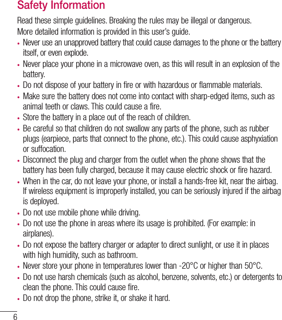 6Safety InformationRead these simple guidelines. Breaking the rules may be illegal or dangerous.More detailed information is provided in this user’s guide.• Never use an unapproved battery that could cause damages to the phone or the battery itself, or even explode.• Never place your phone in a microwave oven, as this will result in an explosion of the battery.• Do not dispose of your battery in fire or with hazardous or flammable materials.•  Make sure the battery does not come into contact with sharp-edged items, such as animal teeth or claws. This could cause a fire.•  Store the battery in a place out of the reach of children.• Be careful so that children do not swallow any parts of the phone, such as rubber plugs (earpiece, parts that connect to the phone, etc.). This could cause asphyxiation or suffocation.•  Disconnect the plug and charger from the outlet when the phone shows that the battery has been fully charged, because it may cause electric shock or fire hazard.•  When in the car, do not leave your phone, or install a hands-free kit, near the airbag. If wireless equipment is improperly installed, you can be seriously injured if the airbag is deployed.•  Do not use mobile phone while driving.• Do not use the phone in areas where its usage is prohibited. (For example: in airplanes).•  Do not expose the battery charger or adapter to direct sunlight, or use it in places with high humidity, such as bathroom.• Never store your phone in temperatures lower than -20°C or higher than 50°C.• Do not use harsh chemicals (such as alcohol, benzene, solvents, etc.) or detergents to clean the phone. This could cause fire.• Do not drop the phone, strike it, or shake it hard. Guidelines for safe and efﬁcient use