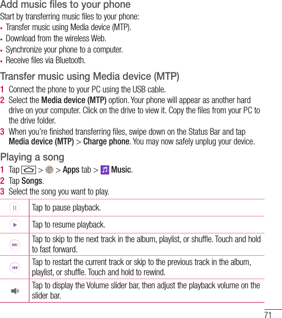 71Add music files to your phoneStart by transferring music files to your phone:• Transfer music using Media device (MTP).• Download from the wireless Web.• Synchronize your phone to a computer.• Receive files via Bluetooth.Transfer music using Media device (MTP)1  Connect the phone to your PC using the USB cable.2  Select the Media device (MTP) option. Your phone will appear as another hard drive on your computer. Click on the drive to view it. Copy the ﬁles from your PC to the drive folder.3  When you’re ﬁnished transferring ﬁles, swipe down on the Status Bar and tap Media device (MTP) &gt; Charge phone. You may now safely unplug your device.Playing a song1  Tap   &gt;   &gt; Apps tab &gt;   Music. 2  Tap Songs.3  Select the song you want to play.Tap to pause playback.Tap to resume playback.Tap to skip to the next track in the album, playlist, or shuffle. Touch and hold to fast forward.Tap to restart the current track or skip to the previous track in the album, playlist, or shuffle. Touch and hold to rewind.Tap to display the Volume slider bar, then adjust the playback volume on the slider bar.