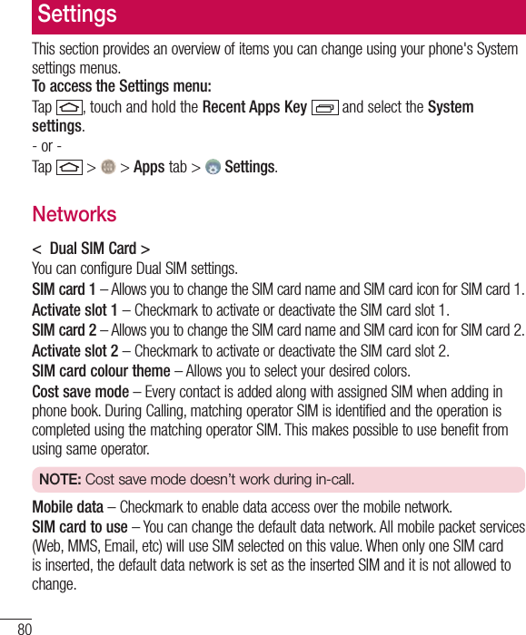 80SettingsThis section provides an overview of items you can change using your phone&apos;s System settings menus.  To access the Settings menu:Tap , touch and hold the Recent Apps Key   and select the System settings.- or -Tap  &gt;  &gt; Apps tab &gt;   Settings. Networks&lt;  Dual SIM Card &gt;You can configure Dual SIM settings.SIM card 1 – Allows you to change the SIM card name and SIM card icon for SIM card 1.Activate slot 1 – Checkmark to activate or deactivate the SIM card slot 1.SIM card 2 – Allows you to change the SIM card name and SIM card icon for SIM card 2.Activate slot 2 – Checkmark to activate or deactivate the SIM card slot 2.SIM card colour theme – Allows you to select your desired colors.Cost save mode – Every contact is added along with assigned SIM when adding in phone book. During Calling, matching operator SIM is identified and the operation is completed using the matching operator SIM. This makes possible to use benefit from using same operator. NOTE: Cost save mode doesn’t work during in-call.   Mobile data – Checkmark to enable data access over the mobile network.SIM card to use – You can change the default data network. All mobile packet services (Web, MMS, Email, etc) will use SIM selected on this value. When only one SIM card is inserted, the default data network is set as the inserted SIM and it is not allowed to change. 