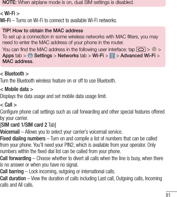 81NOTE: When airplane mode is on, dual SIM settings is disabled.   &lt; Wi-Fi &gt;Wi-Fi – Turns on Wi-Fi to connect to available Wi-Fi networks.TIP! How to obtain the MAC addressTo set up a connection in some wireless networks with MAC filters, you may need to enter the MAC address of your phone in the router.You can find the MAC address in the following user interface: tap   &gt;   &gt; Apps tab &gt;  Settings &gt; Networks tab &gt; Wi-Fi &gt;   &gt; Advanced Wi-Fi &gt; MAC address.&lt; Bluetooth &gt;Turn the Bluetooth wireless feature on or off to use Bluetooth.&lt; Mobile data &gt;Displays the data usage and set mobile data usage limit.&lt; Call &gt;Configure phone call settings such as call forwarding and other special features offered by your carrier.[SIM card 1/SIM card 2 Tab]Voicemail – Allows you to select your carrier’s voicemail service.Fixed dialing numbers – Turn on and compile a list of numbers that can be called from your phone. You’ll need your PIN2, which is available from your operator. Only numbers within the fixed dial list can be called from your phone.Call forwarding – Choose whether to divert all calls when the line is busy, when there is no answer or when you have no signal.Call barring – Lock incoming, outgoing or international calls.Call duration – View the duration of calls including Last call, Outgoing calls, Incoming calls and All calls.