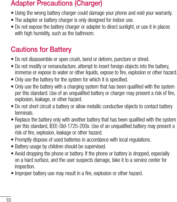 10Adapter Precautions (Charger)•  Using the wrong battery charger could damage your phone and void your warranty.•  The adapter or battery charger is only designed for indoor use.•  Do not expose the battery charger or adapter to direct sunlight, or use it in placeswith high humidity, such as the bathroom.Cautions for Battery•  Do not disassemble or open crush, bend or deform, puncture or shred.•  Do not modify or remanufacture, attempt to insert foreign objects into the battery, immerse or expose to water or other liquids, expose to fire, explosion or other hazard.•  Only use the battery for the system for which it is specified.•   Only use the battery with a charging system that has been qualified with the systemper this standard. Use of an unqualified battery or charger may present a risk of fire, explosion, leakage, or other hazard.•  Do not short circuit a battery or allow metallic conductive objects to contact batteryterminals.•  Replace the battery only with another battery that has been qualified with the systemper this standard, IEEE-Std-1725-200x. Use of an unqualified battery may present arisk of fire, explosion, leakage or other hazard.•   Promptly dispose of used batteries in accordance with local regulations.•  Battery usage by children should be supervised.•  Avoid dropping the phone or battery. If the phone or battery is dropped, especiallyon a hard surface, and the user suspects damage, take it to a service center forinspection.•  Improper battery use may result in a fire, explosion or other hazard.For Your Safety