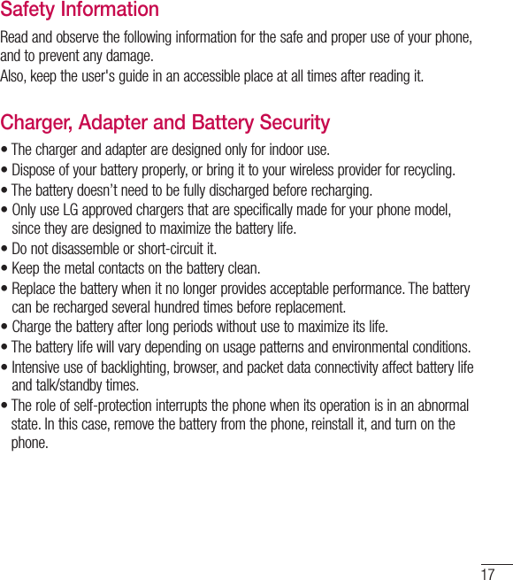 17Safety InformationRead and observe the following information for the safe and proper use of your phone, and to prevent any damage.Also, keep the user&apos;s guide in an accessible place at all times after reading it.Charger, Adapter and Battery Security•  The charger and adapter are designed only for indoor use.•  Dispose of your battery properly, or bring it to your wireless provider for recycling.•  The battery doesn’t need to be fully discharged before recharging.•  Only use LG approved chargers that are specifically made for your phone model, since they are designed to maximize the battery life.•  Do not disassemble or short-circuit it.•  Keep the metal contacts on the battery clean.•  Replace the battery when it no longer provides acceptable performance. The batterycan be recharged several hundred times before replacement.•  Charge the battery after long periods without use to maximize its life.•  The battery life will vary depending on usage patterns and environmental conditions.•  Intensive use of backlighting, browser, and packet data connectivity affect battery lifeand talk/standby times.•  The role of self-protection interrupts the phone when its operation is in an abnormalstate. In this case, remove the battery from the phone, reinstall it, and turn on thephone.