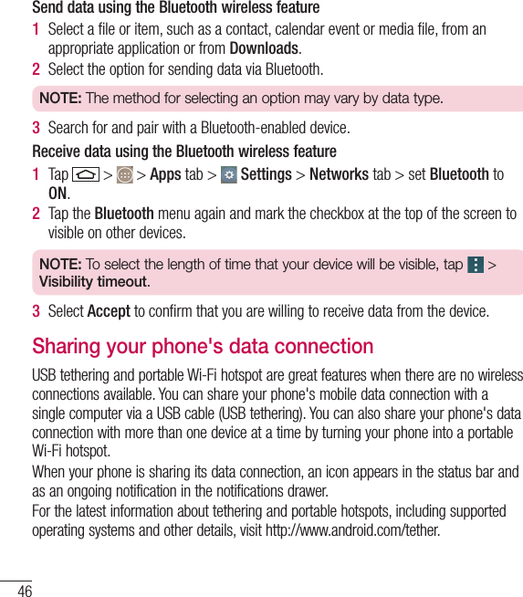 46Send data using the Bluetooth wireless feature1  Select a ﬁ le or item, such as a contact, calendar event or media ﬁ le, from an appropriate application or from Downloads.2  Select the option for sending data via Bluetooth.NOTE: The method for selecting an option may vary by data type. 3  Search for and pair with a Bluetooth-enabled device.Receive data using the Bluetooth wireless feature1  Tap   &gt;   &gt; Apps tab &gt;   Settings &gt; Networks tab &gt; set Bluetooth to ON. 2  Tap the Bluetooth menu again and mark the checkbox at the top of the screen to visible on other devices.NOTE: To select the length of time that your device will be visible, tap   &gt; Visibility timeout.3  Select Accept to conﬁ rm that you are willing to receive data from the device. Sharing your phone&apos;s data connectionUSB tethering and portable Wi-Fi hotspot are great features when there are no wireless connections available. You can share your phone&apos;s mobile data connection with a single computer via a USB cable (USB tethering). You can also share your phone&apos;s data connection with more than one device at a time by turning your phone into a portable Wi-Fi hotspot.When your phone is sharing its data connection, an icon appears in the status bar and as an ongoing notification in the notifications drawer.For the latest information about tethering and portable hotspots, including supported operating systems and other details, visit http://www.android.com/tether.Connecting to Networks and Devices
