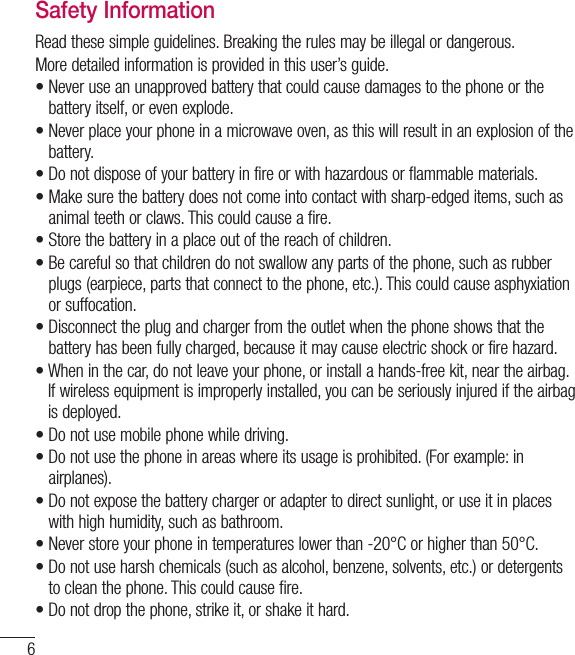 6Safety InformationRead these simple guidelines. Breaking the rules may be illegal or dangerous.More detailed information is provided in this user’s guide.•  Never use an unapproved battery that could cause damages to the phone or thebattery itself, or even explode.•  Never place your phone in a microwave oven, as this will result in an explosion of thebattery.•  Do not dispose of your battery in fire or with hazardous or flammable materials.•  Make sure the battery does not come into contact with sharp-edged items, such asanimal teeth or claws. This could cause a fire.•  Store the battery in a place out of the reach of children.•  Be careful so that children do not swallow any parts of the phone, such as rubberplugs (earpiece, parts that connect to the phone, etc.). This could cause asphyxiationor suffocation.•  Disconnect the plug and charger from the outlet when the phone shows that thebattery has been fully charged, because it may cause electric shock or fire hazard.•  When in the car, do not leave your phone, or install a hands-free kit, near the airbag. If wireless equipment is improperly installed, you can be seriously injured if the airbagis deployed.•  Do not use mobile phone while driving.•  Do not use the phone in areas where its usage is prohibited. (For example: inairplanes).•  Do not expose the battery charger or adapter to direct sunlight, or use it in placeswith high humidity, such as bathroom.•  Never store your phone in temperatures lower than -20°C or higher than 50°C.•  Do not use harsh chemicals (such as alcohol, benzene, solvents, etc.) or detergentsto clean the phone. This could cause fire.•  Do not drop the phone, strike it, or shake it hard.For Your Safety