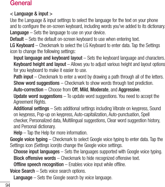94General&lt; Language &amp; input &gt;Use the Language &amp; input settings to select the language for the text on your phone and to configure the on-screen keyboard, including words you&apos;ve added to its dictionary.Language – Sets the language to use on your device.Default – Sets the default on-screen keyboard to use when entering text.LG Keyboard – Checkmark to select the LG Keyboard to enter data. Tap the Settings icon to change the following settings: Input language and keyboard layout – Sets the keyboard language and characters.  Keyboard height and layout – Allows you to adjust various height and layout options for you keyboard to make it easier to use. Path input – Checkmark to enter a word by drawing a path through all of the letters. Show word suggestions – Checkmark to show words through text prediction. Auto-correction – Choose from Off, Mild, Moderate, and Aggressive.  Update word suggestions – To update word suggestions. You need to accept the Agreement Rights.  Additional settings – Sets additional settings including Vibrate on keypress, Sound on keypress, Pop-up on keypress, Auto-capitalization, Auto-punctuation, Spell checker, Personalized data, Multilingual suggestions, Clear word suggestion history, and Personal dictionary. Help – Tap the Help for more information.Google voice typing – Checkmark to select Google voice typing to enter data. Tap the Settings icon (Settings icon)to change the Google voice settings. Choose input languages – Sets the languages supported with Google voice typing. Block offensive words – Checkmark to hide recognized offensive text. Offline speech recognition – Enables voice input while offline.Voice Search – Sets voice search options. Language – Sets the Google search by voice language.Settings