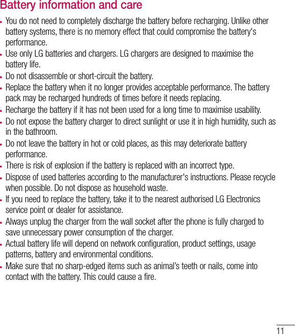 11Battery information and care• You do not need to completely discharge the battery before recharging. Unlike other battery systems, there is no memory effect that could compromise the battery&apos;s performance.• Use only LG batteries and chargers. LG chargers are designed to maximise the battery life.• Do not disassemble or short-circuit the battery.• Replace the battery when it no longer provides acceptable performance. The battery pack may be recharged hundreds of times before it needs replacing.• Recharge the battery if it has not been used for a long time to maximise usability.• Do not expose the battery charger to direct sunlight or use it in high humidity, such as in the bathroom.• Do not leave the battery in hot or cold places, as this may deteriorate battery performance.• There is risk of explosion if the battery is replaced with an incorrect type.• Dispose of used batteries according to the manufacturer&apos;s instructions. Please recycle when possible. Do not dispose as household waste.• If you need to replace the battery, take it to the nearest authorised LG Electronics service point or dealer for assistance.• Always unplug the charger from the wall socket after the phone is fully charged to save unnecessary power consumption of the charger.• Actual battery life will depend on network configuration, product settings, usage patterns, battery and environmental conditions.• Make sure that no sharp-edged items such as animal’s teeth or nails, come into contact with the battery. This could cause a fire.