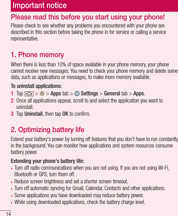 14Important noticePlease check to see whether any problems you encountered with your phone are described in this section before taking the phone in for service or calling a service representative.1. Phone memory When there is less than 10% of space available in your phone memory, your phone cannot receive new messages. You need to check your phone memory and delete some data, such as applications or messages, to make more memory available.To uninstall applications:1  Tap   &gt;   &gt; Apps tab &gt;   Settings &gt; General tab &gt; Apps.2  Once all applications appear, scroll to and select the application you want to uninstall.3  Tap Uninstall, then tap OK to conﬁrm.2. Optimizing battery lifeExtend your battery&apos;s power by turning off features that you don&apos;t have to run constantly in the background. You can monitor how applications and system resources consume battery power.Extending your phone&apos;s battery life:• Turn off radio communications when you are not using. If you are not using Wi-Fi, Bluetooth or GPS, turn them off.• Reduce screen brightness and set a shorter screen timeout.• Turn off automatic syncing for Gmail, Calendar, Contacts and other applications.• Some applications you have downloaded may reduce battery power.• While using downloaded applications, check the battery charge level.Please read this before you start using your phone!