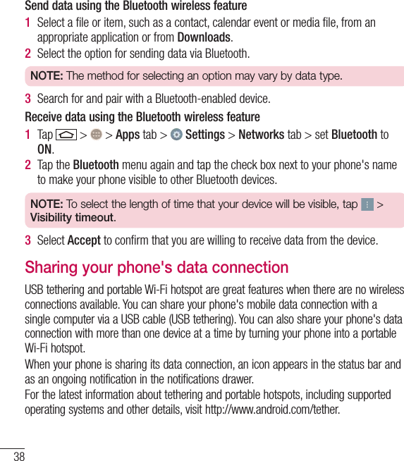 38Connecting to Networks and DevicesSend data using the Bluetooth wireless feature1  Select a ﬁle or item, such as a contact, calendar event or media ﬁle, from an appropriate application or from Downloads.2  Select the option for sending data via Bluetooth.NOTE: The method for selecting an option may vary by data type. 3  Search for and pair with a Bluetooth-enabled device.Receive data using the Bluetooth wireless feature1  Tap   &gt;   &gt; Apps tab &gt;   Settings &gt; Networks tab &gt; set Bluetooth to ON. 2  Tap the Bluetooth menu again and tap the check box next to your phone&apos;s name to make your phone visible to other Bluetooth devices.NOTE: To select the length of time that your device will be visible, tap   &gt; Visibility timeout.3  Select Accept to conﬁrm that you are willing to receive data from the device.Sharing your phone&apos;s data connectionUSB tethering and portable Wi-Fi hotspot are great features when there are no wireless connections available. You can share your phone&apos;s mobile data connection with a single computer via a USB cable (USB tethering). You can also share your phone&apos;s data connection with more than one device at a time by turning your phone into a portable Wi-Fi hotspot.When your phone is sharing its data connection, an icon appears in the status bar and as an ongoing notification in the notifications drawer.For the latest information about tethering and portable hotspots, including supported operating systems and other details, visit http://www.android.com/tether.
