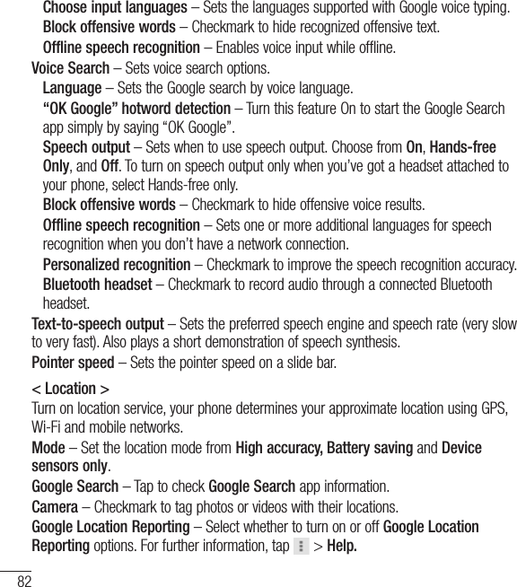 82 Choose input languages – Sets the languages supported with Google voice typing. Block offensive words – Checkmark to hide recognized offensive text. Offline speech recognition – Enables voice input while offline.Voice Search – Sets voice search options. Language – Sets the Google search by voice language.  “OK Google” hotword detection – Turn this feature On to start the Google Search app simply by saying “OK Google”.  Speech output – Sets when to use speech output. Choose from On, Hands-free Only, and Off. To turn on speech output only when you’ve got a headset attached to your phone, select Hands-free only. Block offensive words – Checkmark to hide offensive voice results.  Offline speech recognition – Sets one or more additional languages for speech recognition when you don’t have a network connection.  Personalized recognition – Checkmark to improve the speech recognition accuracy.   Bluetooth  headset – Checkmark to record audio through a connected Bluetooth headset.Text-to-speech output – Sets the preferred speech engine and speech rate (very slow to very fast). Also plays a short demonstration of speech synthesis.Pointer speed – Sets the pointer speed on a slide bar.&lt; Location &gt;Turn on location service, your phone determines your approximate location using GPS, Wi-Fi and mobile networks.Mode – Set the location mode from High accuracy, Battery saving and Device sensors only.Google Search – Tap to check Google Search app information.Camera – Checkmark to tag photos or videos with their locations.Google Location Reporting – Select whether to turn on or off Google Location Reporting options. For further information, tap   &gt; Help.Settings