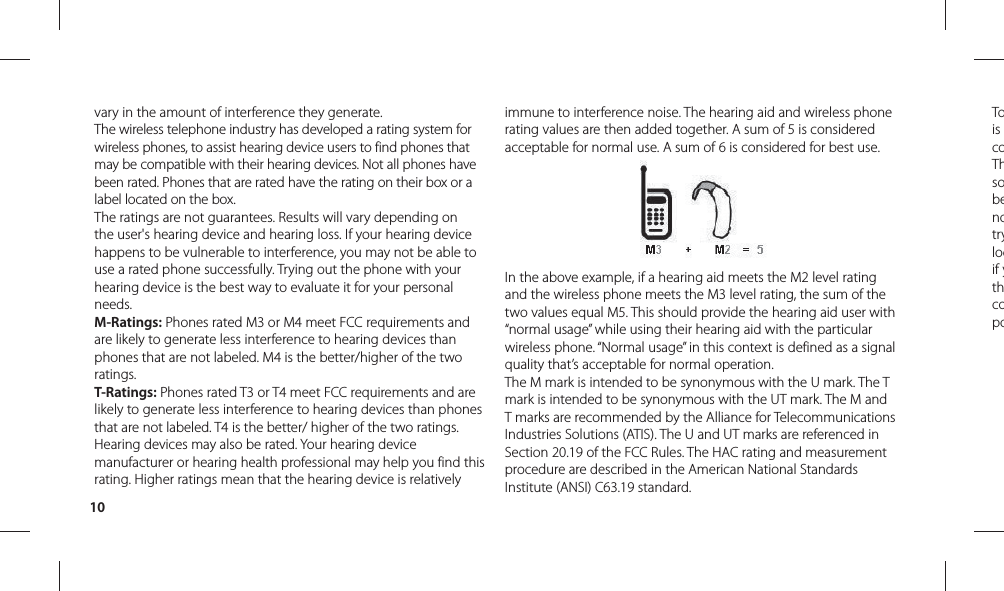 10Tois coThsobenotrylocif ythcopovary in the amount of interference they generate.The wireless telephone industry has developed a rating system for wireless phones, to assist hearing device users to find phones that may be compatible with their hearing devices. Not all phones have been rated. Phones that are rated have the rating on their box or a label located on the box.The ratings are not guarantees. Results will vary depending on the user&apos;s hearing device and hearing loss. If your hearing device happens to be vulnerable to interference, you may not be able to use a rated phone successfully. Trying out the phone with your hearing device is the best way to evaluate it for your personal needs.M-Ratings: Phones rated M3 or M4 meet FCC requirements and are likely to generate less interference to hearing devices than phones that are not labeled. M4 is the better/higher of the two ratings.T-Ratings: Phones rated T3 or T4 meet FCC requirements and are likely to generate less interference to hearing devices than phones that are not labeled. T4 is the better/ higher of the two ratings.Hearing devices may also be rated. Your hearing device manufacturer or hearing health professional may help you find this rating. Higher ratings mean that the hearing device is relatively immune to interference noise. The hearing aid and wireless phone rating values are then added together. A sum of 5 is considered acceptable for normal use. A sum of 6 is considered for best use.In the above example, if a hearing aid meets the M2 level rating and the wireless phone meets the M3 level rating, the sum of the two values equal M5. This should provide the hearing aid user with “normal usage” while using their hearing aid with the particular wireless phone. “Normal usage” in this context is defined as a signal quality that’s acceptable for normal operation.The M mark is intended to be synonymous with the U mark. The T mark is intended to be synonymous with the UT mark. The M and T marks are recommended by the Alliance for Telecommunications Industries Solutions (ATIS). The U and UT marks are referenced in Section 20.19 of the FCC Rules. The HAC rating and measurement procedure are described in the American National Standards Institute (ANSI) C63.19 standard.