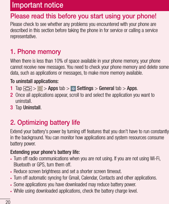 20Important noticePlease check to see whether any problems you encountered with your phone are described in this section before taking the phone in for service or calling a service representative.1. Phone memory When there is less than 10% of space available in your phone memory, your phone cannot receive new messages. You need to check your phone memory and delete some data, such as applications or messages, to make more memory available.To uninstall applications:1  Tap   &gt;   &gt; Apps tab &gt;   Settings &gt; General tab &gt; Apps.2  Once all applications appear, scroll to and select the application you want to uninstall.3  Tap Uninstall.2. Optimizing battery lifeExtend your battery&apos;s power by turning off features that you don&apos;t have to run constantly in the background. You can monitor how applications and system resources consume battery power.Extending your phone&apos;s battery life:• Turn off radio communications when you are not using. If you are not using Wi-Fi, Bluetooth or GPS, turn them off.• Reduce screen brightness and set a shorter screen timeout.• Turn off automatic syncing for Gmail, Calendar, Contacts and other applications.• Some applications you have downloaded may reduce battery power.• While using downloaded applications, check the battery charge level.Please read this before you start using your phone!