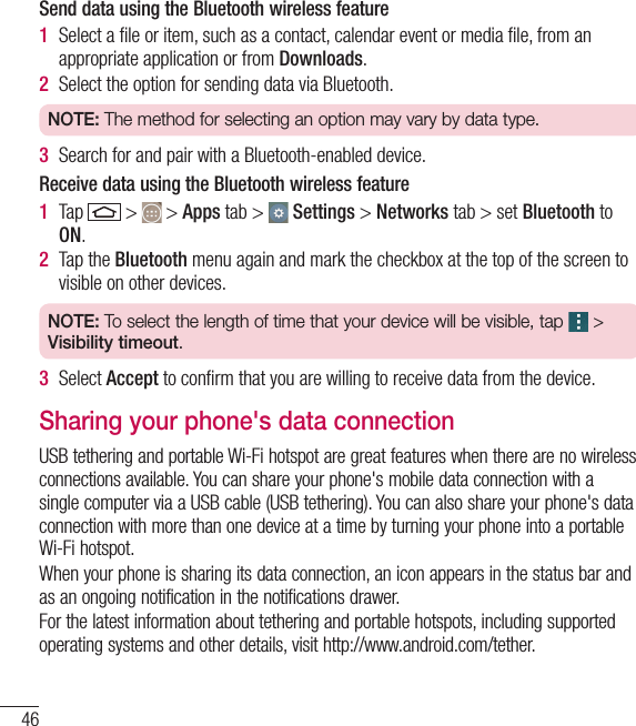 46Send data using the Bluetooth wireless feature1  Select a ﬁle or item, such as a contact, calendar event or media ﬁle, from an appropriate application or from Downloads.2  Select the option for sending data via Bluetooth.NOTE: The method for selecting an option may vary by data type. 3  Search for and pair with a Bluetooth-enabled device.Receive data using the Bluetooth wireless feature1  Tap   &gt;   &gt; Apps tab &gt;   Settings &gt; Networks tab &gt; set Bluetooth to ON. 2  Tap the Bluetooth menu again and mark the checkbox at the top of the screen to visible on other devices.NOTE: To select the length of time that your device will be visible, tap   &gt; Visibility timeout.3  Select Accept to conﬁrm that you are willing to receive data from the device.Sharing your phone&apos;s data connectionUSB tethering and portable Wi-Fi hotspot are great features when there are no wireless connections available. You can share your phone&apos;s mobile data connection with a single computer via a USB cable (USB tethering). You can also share your phone&apos;s data connection with more than one device at a time by turning your phone into a portable Wi-Fi hotspot.When your phone is sharing its data connection, an icon appears in the status bar and as an ongoing notification in the notifications drawer.For the latest information about tethering and portable hotspots, including supported operating systems and other details, visit http://www.android.com/tether.Connecting to Networks and Devices
