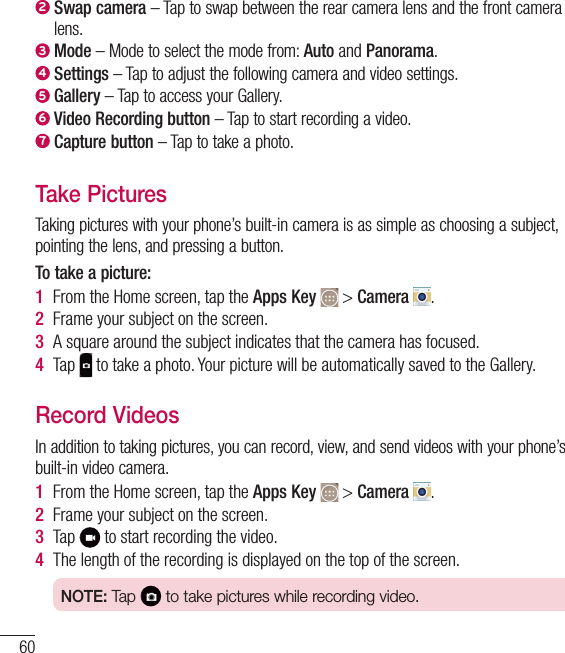 602  Swap camera – Tap to swap between the rear camera lens and the front camera lens.3  Mode – Mode to select the mode from: Auto and Panorama.4  Settings – Tap to adjust the following camera and video settings.5  Gallery – Tap to access your Gallery.6  Video Recording button – Tap to start recording a video.7  Capture button – Tap to take a photo.Take PicturesTaking pictures with your phone’s built-in camera is as simple as choosing a subject, pointing the lens, and pressing a button.To take a picture:1  From the Home screen, tap the Apps Key   &gt; Camera  .2  Frame your subject on the screen.3  A square around the subject indicates that the camera has focused.4  Tap   to take a photo. Your picture will be automatically saved to the Gallery.Record VideosIn addition to taking pictures, you can record, view, and send videos with your phone’s built-in video camera.1  From the Home screen, tap the Apps Key   &gt; Camera  .2  Frame your subject on the screen.3  Tap   to start recording the video.4  The length of the recording is displayed on the top of the screen.NOTE: Tap   to take pictures while recording video.Camera and Video