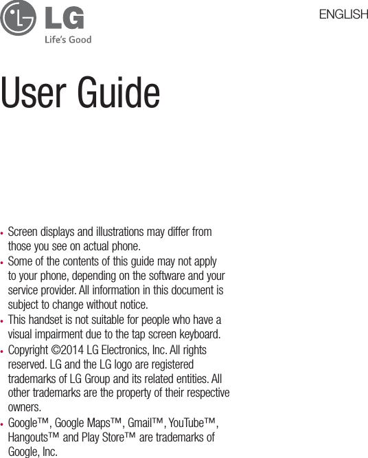User Guidet Screen displays and illustrations may differ from those you see on actual phone.t Some of the contents of this guide may not apply to your phone, depending on the software and your service provider. All information in this document is subject to change without notice.t This handset is not suitable for people who have a visual impairment due to the tap screen keyboard.t Copyright ©2014 LG Electronics, Inc. All rights reserved. LG and the LG logo are registered trademarks of LG Group and its related entities. All other trademarks are the property of their respective owners.t Google™, Google Maps™, Gmail™, YouTube™, Hangouts™ and Play Store™ are trademarks of Google, Inc.ENGLISH