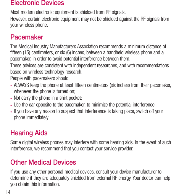 14Electronic DevicesMost modern electronic equipment is shielded from RF signals.However, certain electronic equipment may not be shielded against the RF signals from your wireless phone.PacemakerThe Medical Industry Manufacturers Association recommends a minimum distance of fifteen (15) centimeters, or six (6) inches, between a handheld wireless phone and a pacemaker, in order to avoid potential interference between them.These advices are consistent with independent researches, and with recommendations based on wireless technology research.People with pacemakers should:t ALWAYS keep the phone at least fifteen centimeters (six inches) from their pacemaker, whenever the phone is turned on;t  Not carry the phone in a shirt pocket;t Use the ear opposite to the pacemaker, to minimize the potential interference;t  If you have any reason to suspect that interference is taking place, switch off yourphone immediately.Hearing AidsSome digital wireless phones may interfere with some hearing aids. In the event of such interference, we recommend that you contact your service provider.Other Medical DevicesIf you use any other personal medical devices, consult your device manufacturer to determine if they are adequately shielded from external RF energy. Your doctor can help you obtain this information.