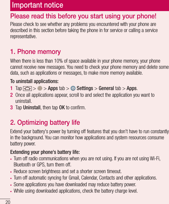 20Important noticePlease check to see whether any problems you encountered with your phone are described in this section before taking the phone in for service or calling a service representative.1. Phone memory When there is less than 10% of space available in your phone memory, your phone cannot receive new messages. You need to check your phone memory and delete some data, such as applications or messages, to make more memory available.To uninstall applications:1  Tap   &gt;   &gt; Apps tab &gt;   Settings &gt; General tab &gt; Apps.2  Once all applications appear, scroll to and select the application you want to uninstall.3  Tap Uninstall, then tap OK to conﬁrm.2. Optimizing battery lifeExtend your battery&apos;s power by turning off features that you don&apos;t have to run constantly in the background. You can monitor how applications and system resources consume battery power.Extending your phone&apos;s battery life:t Turn off radio communications when you are not using. If you are not using Wi-Fi, Bluetooth or GPS, turn them off.t Reduce screen brightness and set a shorter screen timeout.t Turn off automatic syncing for Gmail, Calendar, Contacts and other applications.t Some applications you have downloaded may reduce battery power.t While using downloaded applications, check the battery charge level.Please read this before you start using your phone!