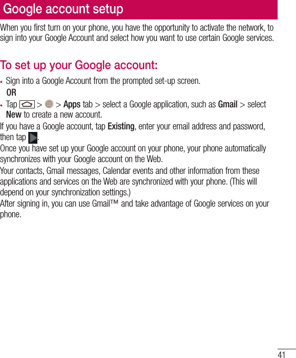 41Google account setupWhen you first turn on your phone, you have the opportunity to activate the network, to sign into your Google Account and select how you want to use certain Google services. To set up your Google account: t Sign into a Google Account from the prompted set-up screen. OR t Tap   &gt;   &gt; Apps tab &gt; select a Google application, such as Gmail &gt; select New to create a new account. If you have a Google account, tap Existing, enter your email address and password, then tap  .Once you have set up your Google account on your phone, your phone automatically synchronizes with your Google account on the Web.Your contacts, Gmail messages, Calendar events and other information from these applications and services on the Web are synchronized with your phone. (This will depend on your synchronization settings.)After signing in, you can use Gmail™ and take advantage of Google services on your phone.