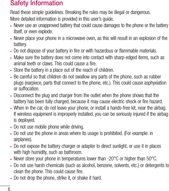 6Safety InformationRead these simple guidelines. Breaking the rules may be illegal or dangerous.More detailed information is provided in this user’s guide.t Never use an unapproved battery that could cause damages to the phone or the battery itself, or even explode.t Never place your phone in a microwave oven, as this will result in an explosion of the battery.t Do not dispose of your battery in fire or with hazardous or flammable materials.t  Make sure the battery does not come into contact with sharp-edged items, such as animal teeth or claws. This could cause a fire.t  Store the battery in a place out of the reach of children.t Be careful so that children do not swallow any parts of the phone, such as rubber plugs (earpiece, parts that connect to the phone, etc.). This could cause asphyxiation or suffocation.t  Disconnect the plug and charger from the outlet when the phone shows that the battery has been fully charged, because it may cause electric shock or fire hazard.t  When in the car, do not leave your phone, or install a hands-free kit, near the airbag. If wireless equipment is improperly installed, you can be seriously injured if the airbag is deployed.t  Do not use mobile phone while driving.t Do not use the phone in areas where its usage is prohibited. (For example: in airplanes).t  Do not expose the battery charger or adapter to direct sunlight, or use it in places with high humidity, such as bathroom.t Never store your phone in temperatures lower than -20°C or higher than 50°C.t Do not use harsh chemicals (such as alcohol, benzene, solvents, etc.) or detergents to clean the phone. This could cause fire.t Do not drop the phone, strike it, or shake it hard. Guidelines for safe and efﬁcient use